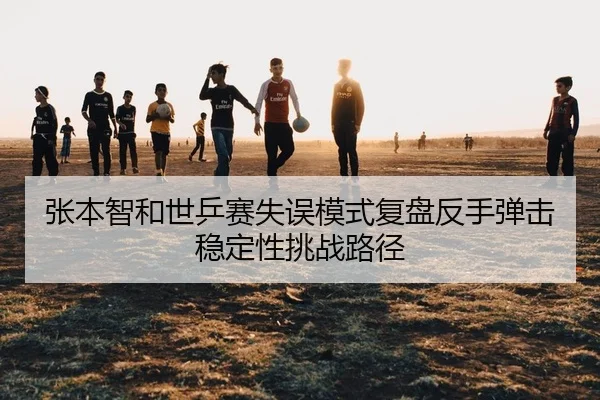 张本智和世乒赛失误模式复盘反手弹击稳定性挑战路径